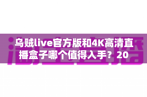 乌贼live官方版和4K高清直播盒子哪个值得入手？2025年最新选购指南与深度对比解析