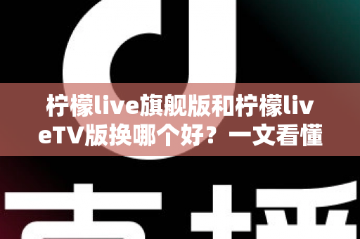 柠檬live旗舰版和柠檬liveTV版换哪个好？一文看懂两大版本差异，选出最适合你的那一款