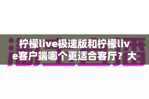柠檬live极速版和柠檬live客户端哪个更适合客厅?大屏观影全维度对比指南 柠檬live极速版和柠檬live客户端哪个更适合客厅?大屏观影全维度对比指南
