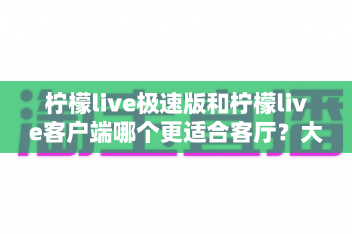 柠檬live极速版和柠檬live客户端哪个更适合客厅?大屏观影全维度对比指南 柠檬live极速版和柠檬live客户端哪个更适合客厅?大屏观影全维度对比指南