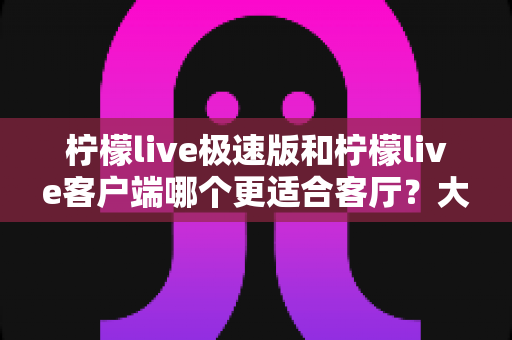 柠檬live极速版和柠檬live客户端哪个更适合客厅？大屏观影全维度对比指南