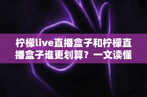 柠檬live直播盒子和柠檬直播盒子谁更划算？一文读懂两款盒子的性价比差异与选购建议