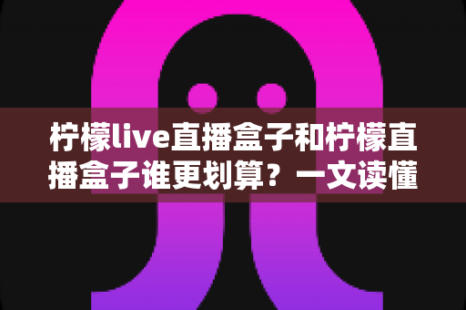 柠檬live直播盒子和柠檬直播盒子谁更划算？一文读懂两款盒子的性价比差异与选购建议