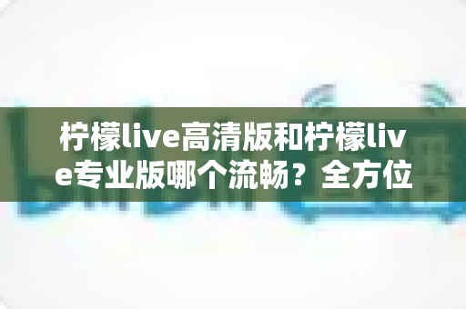 柠檬live高清版和柠檬live专业版哪个流畅？全方位深度测评助你选对版本