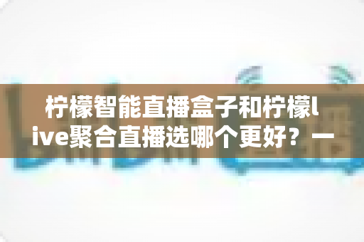柠檬智能直播盒子和柠檬live聚合直播选哪个更好?一篇讲透的深度对比选购指南 柠檬智能直播盒子和柠檬live聚合直播选哪个更好?一篇讲透的深度对比选购指南