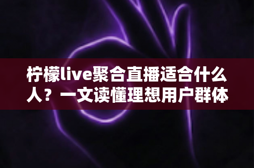 柠檬live聚合直播适合什么人？一文读懂理想用户群体与使用场景全解析