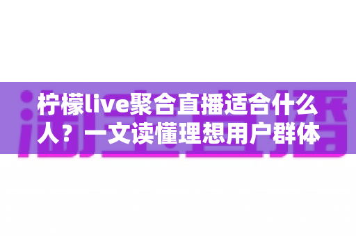 柠檬live聚合直播适合什么人？一文读懂理想用户群体与使用场景全解析