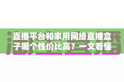 直播平台和家用网络直播盒子哪个性价比高？一文看懂选哪个更省钱更实用