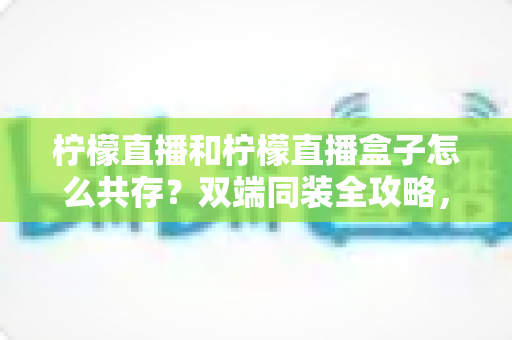 柠檬直播和柠檬直播盒子怎么共存？双端同装全攻略，畅享多场景无缝观看体验