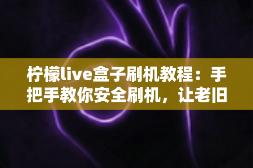 柠檬live盒子刷机教程：手把手教你安全刷机，让老旧盒子焕发新生