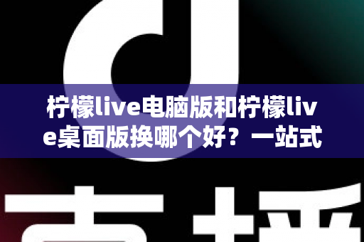 柠檬live电脑版和柠檬live桌面版换哪个好?一站式深度对比与实用选择指南 柠檬live电脑版和柠檬live桌面版换哪个好?一站式深度对比与实用选择指南
