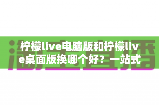 柠檬live电脑版和柠檬live桌面版换哪个好？一站式深度对比与实用选择指南