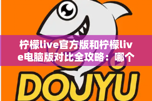 柠檬live官方版和柠檬live电脑版对比全攻略:哪个版本更适合你?一篇文章帮你选对直播工具 柠檬live官方版和柠檬live电脑版对比全攻略:哪个版本更适合你?一篇文章帮你选对直播工具