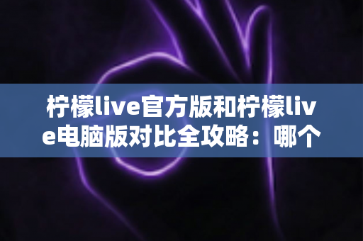 柠檬live官方版和柠檬live电脑版对比全攻略：哪个版本更适合你？一篇文章帮你选对直播工具