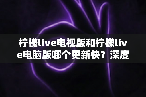 柠檬live电视版和柠檬live电脑版哪个更新快?深度解析两大版本更新速度差异与选择全攻略 柠檬live电视版和柠檬live电脑版哪个更新快?深度解析两大版本更新速度差异与选择全攻略