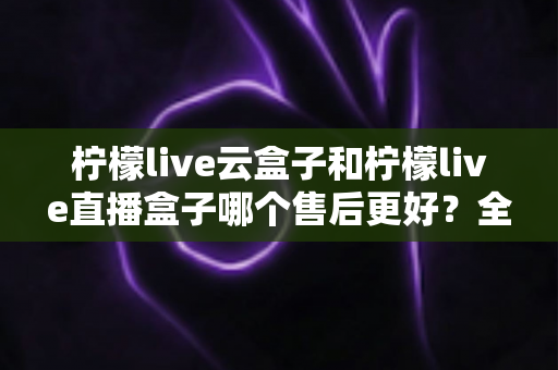 柠檬live云盒子和柠檬live直播盒子哪个售后更好?全面解析两大热门产品的售后服务差异与选购攻略 柠檬live云盒子和柠檬live直播盒子哪个售后更好?全面解析两大热门产品的售后服务差异与选购攻略
