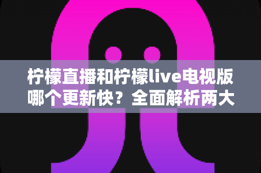 柠檬直播和柠檬live电视版哪个更新快?全面解析两大版本更新频率与选择建议 柠檬直播和柠檬live电视版哪个更新快?全面解析两大版本更新频率与选择建议