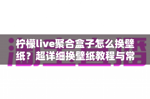 柠檬live聚合盒子怎么换壁纸？超详细换壁纸教程与常见问题全解析
