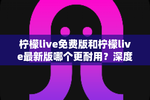 柠檬live免费版和柠檬live最新版哪个更耐用?深度对比解析助你选对版本 柠檬live免费版和柠檬live最新版哪个更耐用?深度对比解析助你选对版本