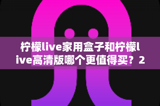 柠檬live家用盒子和柠檬live高清版哪个更值得买？2025年最全选购指南与深度对比评测