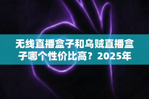 无线直播盒子和乌贼直播盒子哪个性价比高？2025年最新选购指南与深度对比分析