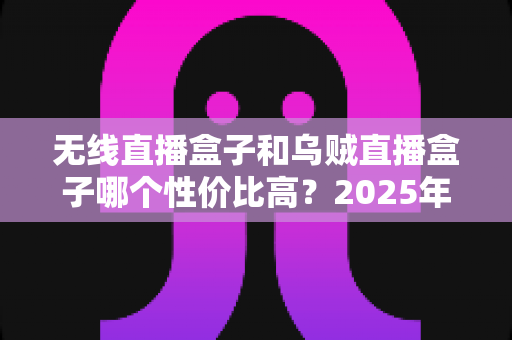 无线直播盒子和乌贼直播盒子哪个性价比高？2025年最新选购指南与深度对比分析