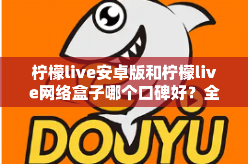 柠檬live安卓版和柠檬live网络盒子哪个口碑好？全方位对比评测帮你找到最适合的版本