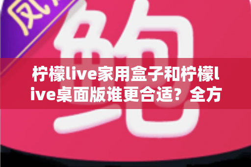 柠檬live家用盒子和柠檬live桌面版谁更合适？全方位深度对比解析，帮你一次选对不踩坑