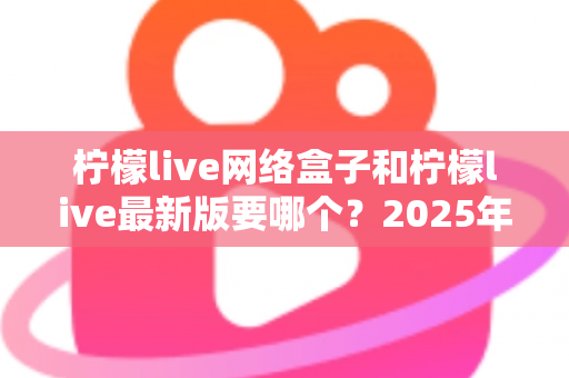 柠檬live网络盒子和柠檬live最新版要哪个？2025年最新选购指南与深度对比解析