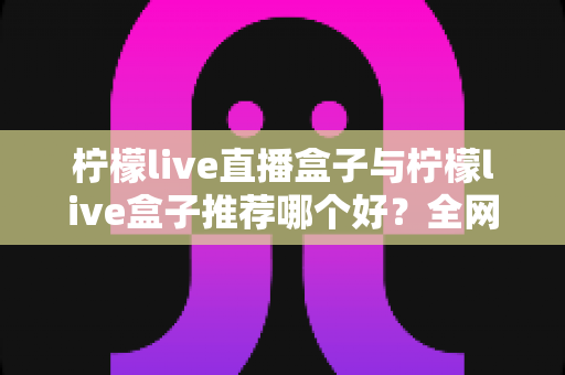 柠檬live直播盒子与柠檬live盒子推荐哪个好？全网最全对比测评与选购指南帮你一次搞懂