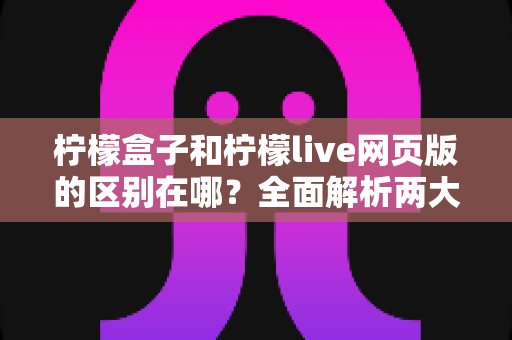 柠檬盒子和柠檬live网页版的区别在哪？全面解析两大平台差异，帮你选对工具不迷路