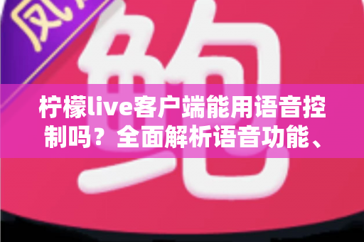 柠檬live客户端能用语音控制吗？全面解析语音功能、操作技巧与使用体验