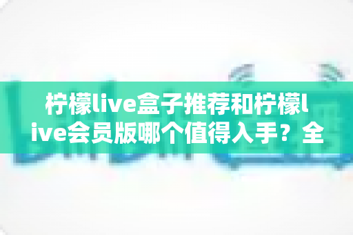 柠檬live盒子推荐和柠檬live会员版哪个值得入手？全面对比评测帮你选对不选贵
