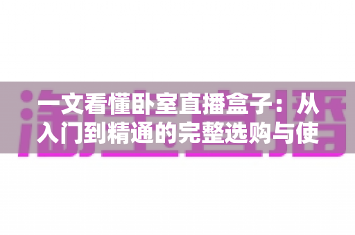 一文看懂卧室直播盒子：从入门到精通的完整选购与使用指南