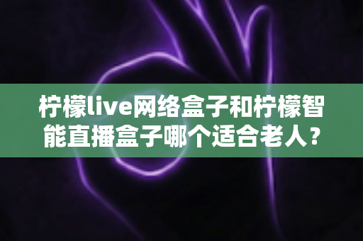柠檬live网络盒子和柠檬智能直播盒子哪个适合老人?一文看懂选购指南,让长辈看电视更轻松 柠檬live网络盒子和柠檬智能直播盒子哪个适合老人?一文看懂选购指南,让长辈看电视更轻松