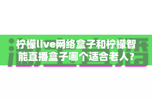 柠檬live网络盒子和柠檬智能直播盒子哪个适合老人?一文看懂选购指南,让长辈看电视更轻松 柠檬live网络盒子和柠檬智能直播盒子哪个适合老人?一文看懂选购指南,让长辈看电视更轻松