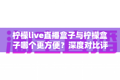 柠檬live直播盒子与柠檬盒子哪个更方便？深度对比评测帮你找到最适合的直播聚合工具