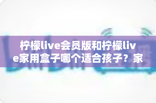 柠檬live会员版和柠檬live家用盒子哪个适合孩子？家长必读的深度选购指南