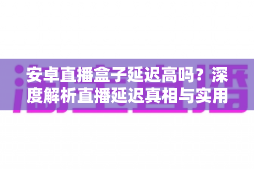 安卓直播盒子延迟高吗？深度解析直播延迟真相与实用优化指南