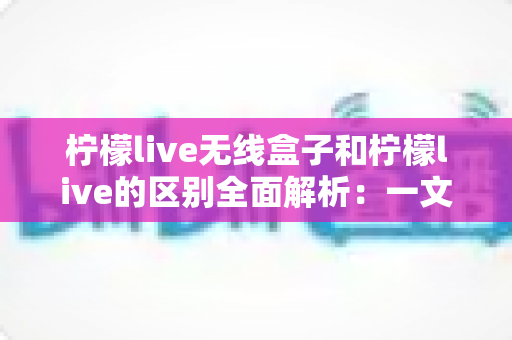 柠檬live无线盒子和柠檬live的区别全面解析：一文读懂如何选择适合自己的直播投屏方案