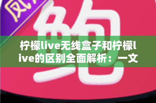 柠檬live无线盒子和柠檬live的区别全面解析：一文读懂如何选择适合自己的直播投屏方案