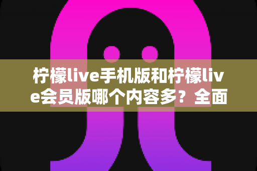 柠檬live手机版和柠檬live会员版哪个内容多？全面对比解析与选择指南