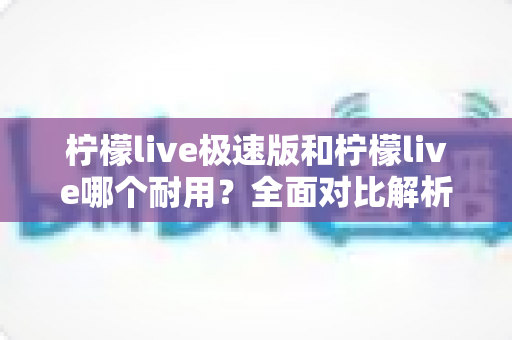 柠檬live极速版和柠檬live哪个耐用？全面对比解析帮你选对版本