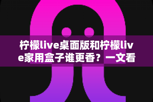 柠檬live桌面版和柠檬live家用盒子谁更香？一文看懂两者差异，选对不踩坑