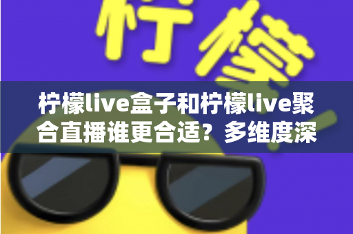 柠檬live盒子和柠檬live聚合直播谁更合适？多维度深度对比帮你选对直播工具
