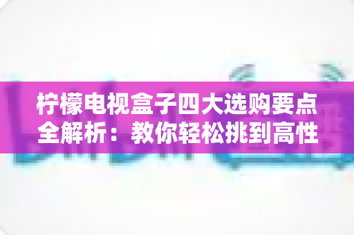 柠檬电视盒子四大选购要点全解析：教你轻松挑到高性价比的家庭观影神器
