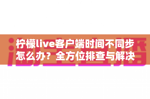 柠檬live客户端时间不同步怎么办？全方位排查与解决指南，快速恢复精准直播体验