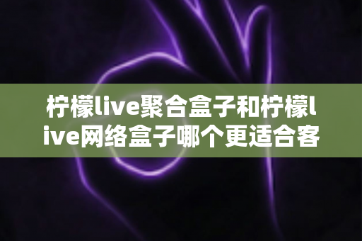 柠檬live聚合盒子和柠檬live网络盒子哪个更适合客厅?深度对比解析助你打造理想家庭影音中心 柠檬live聚合盒子和柠檬live网络盒子哪个更适合客厅?深度对比解析助你打造理想家庭影音中心
