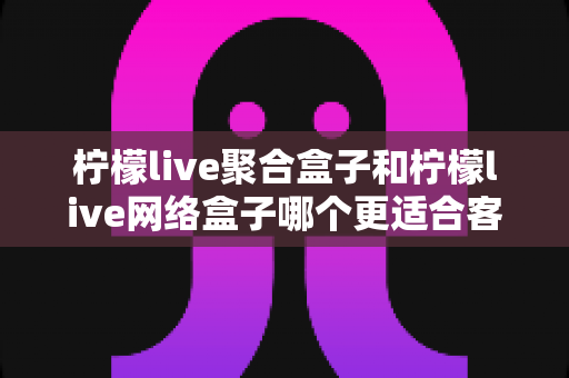 柠檬live聚合盒子和柠檬live网络盒子哪个更适合客厅?深度对比解析助你打造理想家庭影音中心 柠檬live聚合盒子和柠檬live网络盒子哪个更适合客厅?深度对比解析助你打造理想家庭影音中心