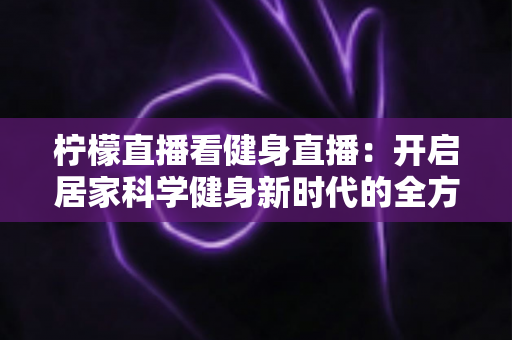 柠檬直播看健身直播:开启居家科学健身新时代的全方位指南 柠檬直播看健身直播:开启居家科学健身新时代的全方位指南